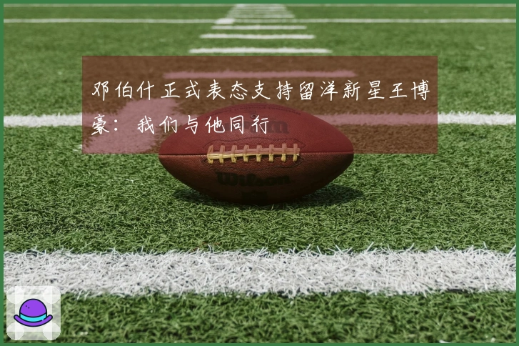 邓伯什正式表态支持留洋新星王博豪：我们与他同行