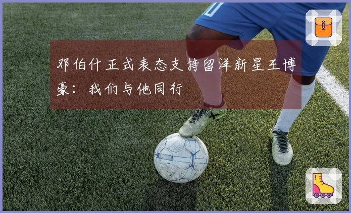 邓伯什正式表态支持留洋新星王博豪：我们与他同行
