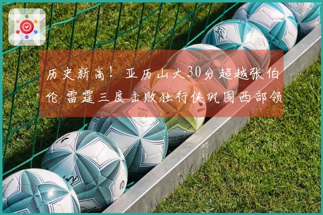 历史新高！亚历山大30分超越张伯伦 雷霆三度击败独行侠巩固西部领头羊地位