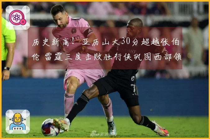 历史新高！亚历山大30分超越张伯伦 雷霆三度击败独行侠巩固西部领头羊地位