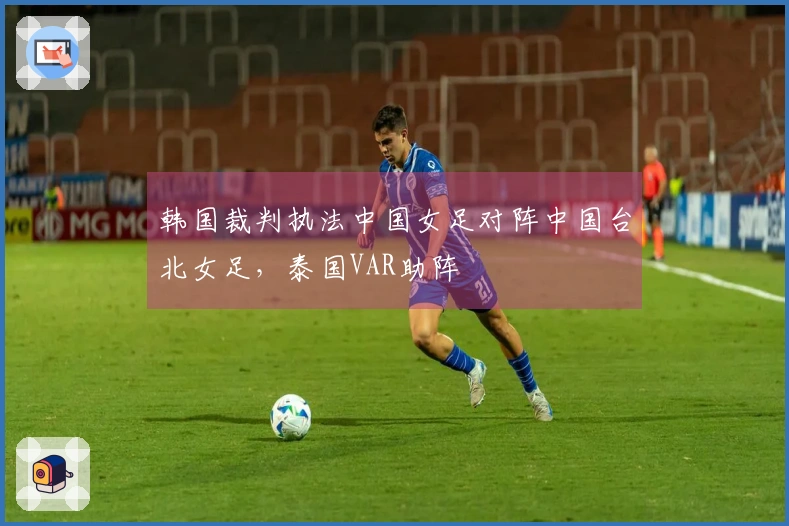韩国裁判执法中国女足对阵中国台北女足，泰国VAR助阵