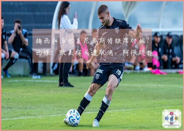 梅西和马尔基尼奥斯将缺席对抗？西媒：欧美杯或遭取消，阿根廷拒绝更改举办地点