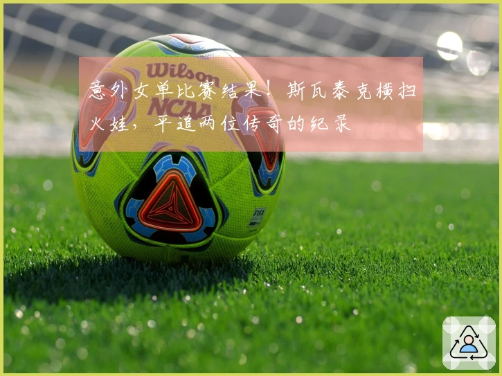 意外女单比赛结果！斯瓦泰克横扫火娃，平追两位传奇的纪录