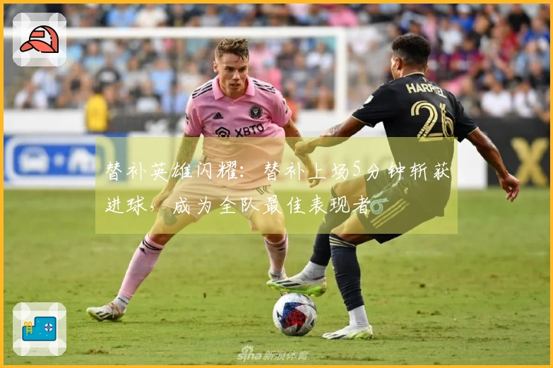 替补英雄闪耀：替补上场5分钟斩获进球，成为全队最佳表现者