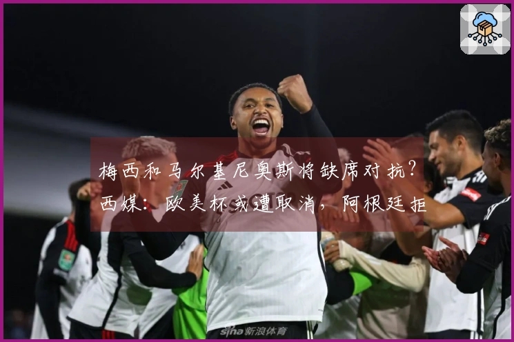 梅西和马尔基尼奥斯将缺席对抗？西媒：欧美杯或遭取消，阿根廷拒绝更改举办地点