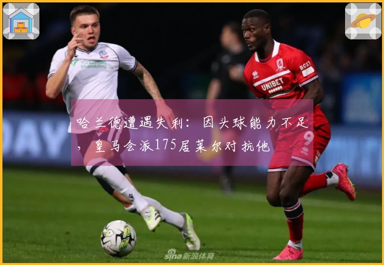 哈兰德遭遇失利：因头球能力不足，皇马会派175居莱尔对抗他