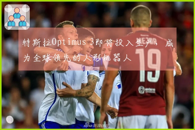 特斯拉Optimus 3即将投入生产，成为全球领先的人形机器人