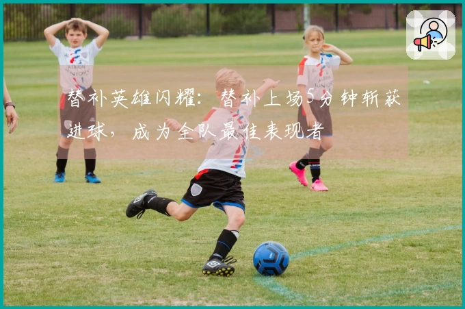 替补英雄闪耀：替补上场5分钟斩获进球，成为全队最佳表现者