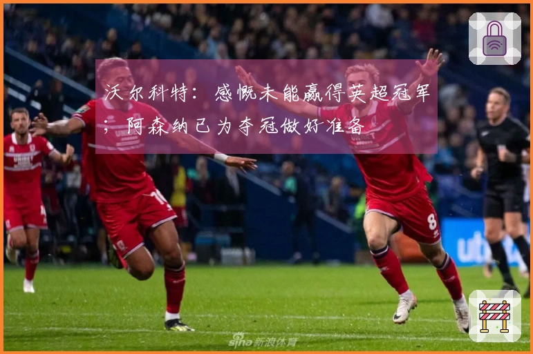 沃尔科特：感慨未能赢得英超冠军；阿森纳已为夺冠做好准备