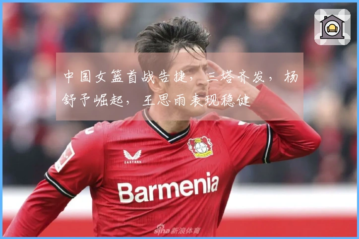 中国女篮首战告捷，三塔齐发，杨舒予崛起，王思雨表现稳健