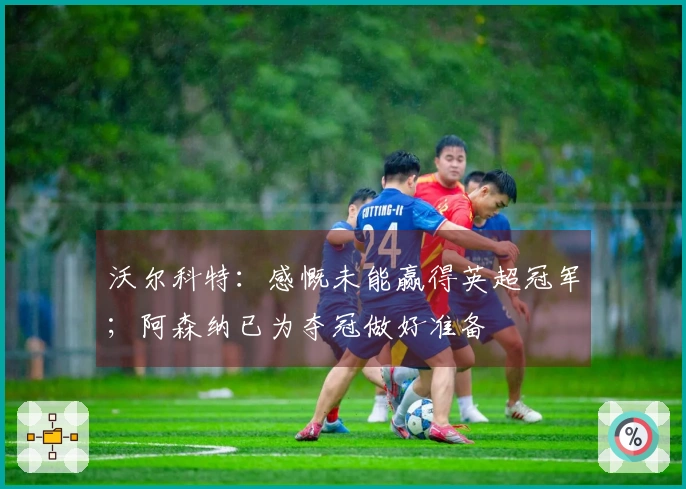 沃尔科特：感慨未能赢得英超冠军；阿森纳已为夺冠做好准备