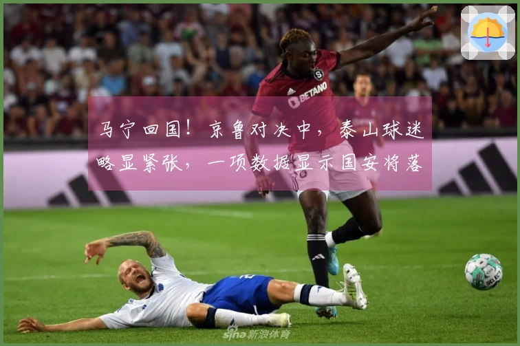 马宁回国！京鲁对决中，泰山球迷略显紧张，一项数据显示国安将落败。